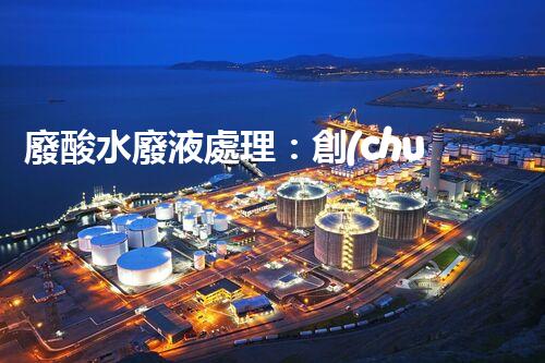 廢酸水廢液處理：創(chuàng)新技術解決環(huán)境之困！